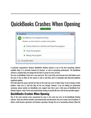QuickBooks Crashes When Opening
Request a call back
A particular organisation’s finances QuickBooks Desktop software is one of the best accounting software
available today. It is primarily favoured by investors, as well as accounting professionals.  The QuickBooks
software is standard does not change the fact that it is prone to errors at times. 
The error in QuickBooks Crash com is one such error. This is one of the most common errors that bothers users
the most. It has an effect on the system as well as vital data, and it is noticeable when Microsoft publishes
significant updates.
We’ll talk about the causes and the fast fixes to the crash com error in today’s blog. If you’re having a similar
problem, make sure to read this blog all the way through. However, if you are looking for professional
assistance, please contact our QuickBooks error support team that is just a click away at QuickBooks Error
Desktop Support, a hub of tech-savvy professionals working to provide QB users with the best possible support.
QuickBooks Crashes When Opening
One of the most common errors encountered by users is the crash com error on the QuickBooks Desktop
software. Since the software includes many financial data and documents, this error creates a lot of problems. It
affects small business operations and business operations through the use of accounting software. When the
 