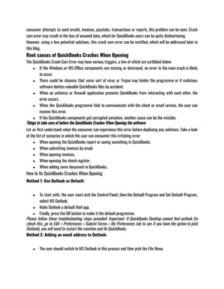 consumer attempts to send emails, invoices, paystubs, transactions or reports, this problem can be seen. Crash
com error may result in the loss of unsaved data, which for QuickBooks users can be quite disheartening. 
However, using a few potential solutions, this crash com error can be rectified, which will be addressed later in
this blog. 
Root causes of QuickBooks Crashes When Opening
The QuickBooks Crash Com Error may have various triggers, a few of which are scribbled below: 
● If the Windows or MS-Office components are missing or destroyed, an error in the main crash is likely
to occur.
● There could be chances that some sort of virus or Trojan may hinder the programme or if malicious
software deletes valuable QuickBooks files by accident.
● When an antivirus or firewall application prevents QuickBooks from interacting with each other, the
error occurs.
● When the QuickBooks programme fails to communicate with the client or email service, the user can
receive this error.
● If the QuickBooks components get corrupted somehow, another cause can be the mistake.
Things to take care of before the QuickBooks Crashes When Opening the software
Let us first understand when the consumer can experience this error before deploying any solutions. Take a look
at the list of scenarios in which the user can encounter this irritating error:
● When opening the QuickBooks report or saving something in QuickBooks.
● When submitting invoices by email.
● When opening invoices.
● When opening the check register.
● When adding some document in QuickBooks.
How to fix QuickBooks Crashes When Opening 
Method 1: Use Outlook as Default: 
● To start with, the user must visit the Control Panel, then the Default Program and Set Default Program,
select MS Outlook. 
● Make Outlook a default Mail app. 
● Finally, press the OK button to make it the default programme.
Please follow these troubleshooting steps provided: Important: If QuickBooks Desktop cannot find outlook (to
check this, go to Edit > Preferences > Submit Forms > My Preferences tab to see if you have the option to pick
Outlook), you will need to restart the machine and fix QuickBooks.
Method 2: Adding an email address to Outlook:
● The user should switch to MS Outlook in this process and then pick the File Menu.
 