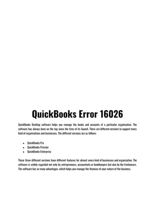 QuickBooks Error 16026
QuickBooks Desktop software helps you manage the books and accounts of a particular organisation. The
software has always been on the top since the time of its launch. There are different versions to support every
kind of organisations and businesses. The different versions are as follows:                              
● QuickBooks Pro
● QuickBooks Premier
● QuickBooks Enterprise
These three different versions have different features for almost every kind of businesses and organisation. The
software is widely regarded not only by entrepreneurs, accountants or bookkeepers but also by the freelancers.
The software has so many advantages, which helps you manage the finances of your nature of the business.
 