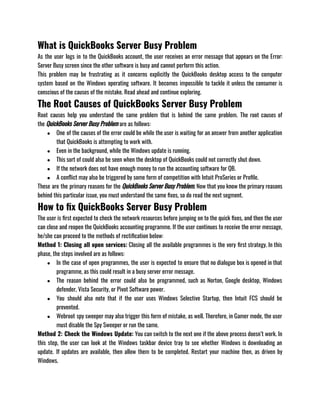 What is QuickBooks Server Busy Problem
As the user logs in to the QuickBooks account, the user receives an error message that appears on the Error:
Server Busy screen since the other software is busy and cannot perform this action. 
This problem may be frustrating as it concerns explicitly the QuickBooks desktop access to the computer
system based on the Windows operating software. It becomes impossible to tackle it unless the consumer is
conscious of the causes of the mistake. Read ahead and continue exploring.
The Root Causes of QuickBooks Server Busy Problem
Root causes help you understand the same problem that is behind the same problem. The root causes of
the QuickBooks Server Busy Problem are as follows: 
● One of the causes of the error could be while the user is waiting for an answer from another application
that QuickBooks is attempting to work with.
● Even in the background, while the Windows update is running.
● This sort of could also be seen when the desktop of QuickBooks could not correctly shut down.
● If the network does not have enough money to run the accounting software for QB.
● A conflict may also be triggered by some form of competition with Intuit ProSeries or Profile.
These are the primary reasons for the QuickBooks Server Busy Problem. Now that you know the primary reasons
behind this particular issue, you must understand the same fixes, so do read the next segment. 
How to fix QuickBooks Server Busy Problem
The user is first expected to check the network resources before jumping on to the quick fixes, and then the user
can close and reopen the QuickBooks accounting programme. If the user continues to receive the error message,
he/she can proceed to the methods of rectification below:
Method 1: Closing all open services: Closing all the available programmes is the very first strategy. In this
phase, the steps involved are as follows:
● In the case of open programmes, the user is expected to ensure that no dialogue box is opened in that
programme, as this could result in a busy server error message.
● The reason behind the error could also be programmed, such as Norton, Google desktop, Windows
defender, Vista Security, or Pivot Software power.
● You should also note that if the user uses Windows Selective Startup, then Intuit FCS should be
prevented.
● Webroot spy sweeper may also trigger this form of mistake, as well. Therefore, in Gamer mode, the user
must disable the Spy Sweeper or run the same.
Method 2: Check the Windows Update: You can switch to the next one if the above process doesn’t work. In
this step, the user can look at the Windows taskbar device tray to see whether Windows is downloading an
update. If updates are available, then allow them to be completed. Restart your machine then, as driven by
Windows.
 