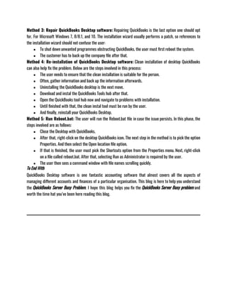 Method 3: Repair QuickBooks Desktop software: Repairing QuickBooks is the last option one should opt
for. For Microsoft Windows 7, 8/8.1, and 10. The installation wizard usually performs a patch, so references to
the installation wizard should not confuse the user: 
● To shut down unwanted programmes obstructing QuickBooks, the user must first reboot the system.
● The customer has to back up the company file after that.
Method 4: Re-installation of QuickBooks Desktop software: Clean installation of desktop QuickBooks
can also help fix the problem. Below are the steps involved in this process:
● The user needs to ensure that the clean installation is suitable for the person.
● Often, gather information and back up the information afterwards.
● Uninstalling the QuickBooks desktop is the next move.
● Download and instal the QuickBooks Tools hub after that.
● Open the QuickBooks tool hub now and navigate to problems with installation.
● Until finished with that, the clean instal tool must be run by the user.
● And finally, reinstall your QuickBooks Desktop.
Method 5: Run Reboot.bat: The user will run the Reboot.bat file in case the issue persists. In this phase, the
steps involved are as follows:
● Close the Desktop with QuickBooks.
● After that, right-click on the desktop QuickBooks icon. The next step in the method is to pick the option
Properties. And then select the Open location file option.
● If that is finished, the user must pick the Shortcuts option from the Properties menu. Next, right-click
on a file called reboot.bat. After that, selecting Run as Administrator is required by the user.
● The user then sees a command window with file names scrolling quickly.
To End With
QuickBooks Desktop software is one fantastic accounting software that almost covers all the aspects of
managing different accounts and finances of a particular organisation. This blog is here to help you understand
the QuickBooks Server Busy Problem. I hope this blog helps you fix the QuickBooks Server Busy problem and
worth the time hat you’ve been here reading this blog. 
 