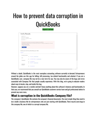 How to prevent data corruption in
QuickBooks
Request a call back
Without a doubt, QuickBooks is the most exemplary accounting software currently in demand. Entrepreneurs
around the globe use this app for billing, bill processing, tax-related functionality and whatnot. If you are a
QuickBooks user, company file may not be a new term for you. You may also be aware of the bugs and errors
associated with Company File that people usually experience. With this blog, we’re going to educate readers
about ways to locate, stop, and tackle this bug. 
However, suppose you are a newbie and don’t know anything about this software’s features and functionality. In
that case, we recommend that you consult our QuickBooks customer service team and get professional advice to
prevent any more mess.
What is corruption in the QuickBooks Company File?
The company’s QuickBooks file contains the company’s financial documents. The most simple thing they need to
do is build a business file for entrepreneurs who are just starting with QuickBooks. There may be some bugs in
this company file, one of which is a corrupt company file.
 