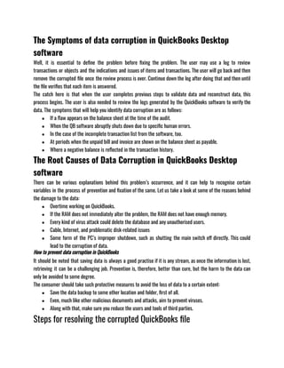 The Symptoms of data corruption in QuickBooks Desktop
software
Well, it is essential to define the problem before fixing the problem. The user may use a log to review
transactions or objects and the indications and issues of items and transactions. The user will go back and then
remove the corrupted file once the review process is over. Continue down the log after doing that and then until
the file verifies that each item is answered. 
The catch here is that when the user completes previous steps to validate data and reconstruct data, this
process begins. The user is also needed to review the logs generated by the QuickBooks software to verify the
data. The symptoms that will help you identify data corruption are as follows: 
● If a flaw appears on the balance sheet at the time of the audit.
● When the QB software abruptly shuts down due to specific human errors.
● In the case of the incomplete transaction list from the software, too. 
● At periods when the unpaid bill and invoice are shown on the balance sheet as payable.
● Where a negative balance is reflected in the transaction history.
The Root Causes of Data Corruption in QuickBooks Desktop
software
There can be various explanations behind this problem’s occurrence, and it can help to recognise certain
variables in the process of prevention and fixation of the same. Let us take a look at some of the reasons behind
the damage to the data:
● Overtime working on QuickBooks.
● If the RAM does not immediately alter the problem, the RAM does not have enough memory.
● Every kind of virus attack could delete the database and any unauthorised users.
● Cable, Internet, and problematic disk-related issues
● Some form of the PC’s improper shutdown, such as shutting the main switch off directly. This could
lead to the corruption of data.
How to prevent data corruption in QuickBooks
It should be noted that saving data is always a good practise if it is any stream, as once the information is lost,
retrieving it can be a challenging job. Prevention is, therefore, better than cure, but the harm to the data can
only be avoided to some degree. 
The consumer should take such protective measures to avoid the loss of data to a certain extent:
● Save the data backup to some other location and folder, first of all.
● Even, much like other malicious documents and attacks, aim to prevent viruses.
● Along with that, make sure you reduce the users and tools of third parties.
Steps for resolving the corrupted QuickBooks file 
 