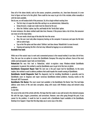 Once all of the above details, such as the causes, symptoms, preventions, etc., have been discussed, it is now
time to figure out how to fix this glitch. There could be two ways to get rid of this mistake, either manually or
with the tools available. 
One by one, we will analyse both of the processes. So, let us begin without wasting time:
● The first step is to open the data files and log in as an administrator, followed by
● Going forward, a single user mode must be chosen by the user.
● After the ‘Utilities’ option, tap File, and finally hit the’ Verify Data’ option.
In some instances, the above method could take time. However, if the process takes a lot of time, the consumer
can move on to the steps below.
● The user needs a local copy of the data file from the server.
● Now, the user must only allow temporary hosting on the computer if necessary and open the file later
with an admin login.
● Tap on the File option and then select ‘Utilities’ and then choose ‘Rebuild Info’ to move forward.
● Copying and opening the file is the last step, followed by logging in as an administrator.
Available free tools
While one of the easiest ways to work and a convenient process is the manual method, it can take a lot of time.
Thus, the user has an option to restore the QuickBooks Company File using free software. Some of the most
widely used and popular repair tools are listed below.
Reboot.bat: The very first tool is Reboot.bat, which re-registers many Windows-related QuickBooks
components. In general, this method is used by QuickBooks users to get rid of this form of glitch.
QuickBooks Component Repair Tool: The next one is the part repair tool for QuickBooks. As the name
implies, this method is used to address problems that could impede the smooth running of QuickBooks.
QuickBooks Install Diagnostic Tool: The diagnostic tool for installing QuickBooks is generally used by
QuickBooks users to diagnose and repair numerous QuickBooks-related problems, focusing mainly on the
Microsoft .NET Framework.
QuickBooks File Doctor: The most recent tool available is the QuickBooks File Doctor Tool. This tool helps
address some forms of file and data corruption, along with issues with Windows setup and network setup
problems.
To End With
We come to the end of this article with this. We hope that the reader is now well versed in the infected company
file with the signs, triggers, preventions, and corrections. However, even after going through this post, if you
cannot fix the problem, it would be best to consult with a QuickBooks Expert available at the QuickBooks
Desktop Error Support. I hope that this blog helps you in some way or the other. 
 