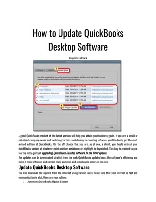How to Update QuickBooks
Desktop Software
Request a call back
A good QuickBooks product of the latest version will help you attain your business goals. If you are a small or
mid-sized company owner and switching to this revolutionary accounting software, you’ll instantly get the most
revised edition of QuickBooks. On the off chance that you are, as of now, a client, you should refresh your
QuickBooks variant at whatever point another assistance or highlight is dispatched. This blog is created to give
you the nitty-gritty of upgrading QuickBooks Desktop software to the latest update.
The updates can be downloaded straight from the web. QuickBooks updates boost the software’s efficiency and
make it more efficient, and correct many common and complicated errors on its own.
Update QuickBooks Desktop Software
You can download the update from the internet using various ways. Make sure that your internet is fast and
communication is vital. Here are your options:
● Automatic QuickBooks Update System 
 