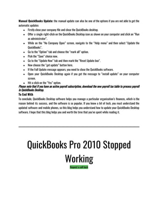 Manual QuickBooks Update: the manual update can also be one of the options if you are not able to get the
automatic updates 
● Firstly close your company file and close the QuickBooks desktop.
● Offer a single right-click on the QuickBooks Desktop icon as shown on your computer and click on “Run
as administrator“.
● While on the “No Company Open” screen, navigate to the “Help menu” and then select “Update the
QuickBooks“.
● Go to the “Option” tab and choose the “mark all” option.
● Pick the “Save” choice now.
● Go to the “Update Now” tab and then mark the “Reset Update box“.
● Now choose the “get update” button here.
● If the Full Update message appears, you need to close the QuickBooks software.
● Open your QuickBooks Desktop again if you get the message to “install update” on your computer
screen.
● Hit a click on the “Yes” option.
Please note that If you have an active payroll subscription, download the new payroll tax table to process payroll
in QuickBooks Desktop.
To End With
To conclude, QuickBooks Desktop software helps you manage a particular organisation’s finances, which is the
reason behind its success, and the software is so popular. If you know a bit of tech, you must understand the
updated software and mobile phones, so this blog helps you understand how to update your QuickBooks Desktop
software. I hope that this blog helps you and worth the time that you’ve spent while reading it. 
QuickBooks Pro 2010 Stopped
Working
Request a call back
 