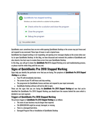 QuickBooks users sometimes face an error while opening QuickBooks Desktop or the screen may just freeze and
not respond to any command. These type of issues is such a typical issue. 
QuickBooks has stopped working or not responding, not opening error messages display on the screen when user
try to open QuickBooks Desktop. In this blog, we have discussed and reviewed this problem of QuickBooks and
also shared a few best ways to resolve these errors from your QuickBooks Desktop.
In this blog, you will get to know the QuickBooks Pro 2010 stopped Working error and troubleshooting process,
so please read the whole thing until the very end.
Signs of QuickBooks Pro 2010 Stopped Working
Signs help you identify the particular error that you are facing. The symptoms of QuickBooks Pro 2010 Stopped
Working are as follows: 
● Your PC will immediately shut down.
● The screen of your PC will freeze and stop working.
● The programme for QuickBooks freezes and does not respond to your input commands.
● QuickBooks Desktop software will not be able to open. 
These are the signs that you are facing the QuickBooks Pro 2010 Stopped Working and now that you’ve
identified the QuickBooks Pro 2010 Stopped Working you should learn the reasons behind the same which is
detailed in our next segment.
Triggers of QuickBooks Pro 2010 Stopped Working
The primary triggers of QuickBooks Pro 2010 Stopped Working are as follows:
● The name of your business may be longer than required.
● File QBWUSER.INI might be corrupt, damaged, or missing.
● There is a damaged hard drive.
● Damaged Program Files or Installation of QuickBooks Desktop
 