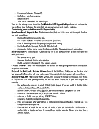 ● It is possible to damage Windows OS.
● Conflicts in a specific programme.
● Installation error.
● Some Files in the Program that are Damaged.
These are the primary reasons behind the QuickBooks Pro 2010 Stopped Working and now that you know that
you must read about the fixes of the same which is in our next segment so do give it a good read.
Troubleshooting process of QuickBooks Pro 2010 Stopped Working
QuickBooks Install Diagnostic Tool: This tool can certainly help you fix this error, and the steps to download
and use it are as follows: 
● Download the QB Install Diagnostic Tool.
● Now save the file to the device that is installed with QuickBooks.
● Close all of the programmes that your operating system is running.
● Run the QuickBooks Diagnostic Tool Install (QBInstall Tool).
● After running the tool, restart your system to ensure that the Windows components are modified.
Restarting your PC: Restarting your PC can also help you fix this particular error. To know more follow the
steps given below: 
● Boot your system up again.
● Open your QuickBooks Desktop after rebooting.
● Disable your antivirus temporarily if the problem persists.
Create a New User: Create a new Windows admin user account and then try using the new user admin account
to open the company file.
Re-install the QuickBooks Desktop Software: Uninstall the QuickBooks Desktop and use the clean instal
tool to reinstall it. This method will bring you the recent QuickBooks Update that can solve all your problems.
Rename QBWUSER.INI File: Rename the file QBWUSER.INI (changing the name of the file would erase the list
of company files that were opened previously and this step would require you to open your company file
manually)
● Find and open the directory in which QBWUSER.ini is located (If you are unable to find the folder,
enable all the hidden files and folders to find it).
● Location: Users[Your user name]AppDataLocalIntuitQuickBooks [year] Follow this path.
● Rename the code to QBWUSER.inii (do a right-click and select rename).
● At the end of the file name, put .old (e.g.QBWUSER.ini.old).
● Rename the file EntitlementDataStore.ecml, too.
1. If the software opens after QBWUSER.ini or EntitlementDataStore.ecml has been renamed, see if you
can open a sample company file.
2. If you can open a sample file and you are still unable to open your company file, transfer the file to
another folder or location and open it from a different location (copy the file to a local folder than a
network location).
 