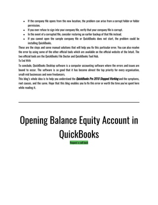 ● If the company file opens from the new location, the problem can arise from a corrupt folder or folder
permission.
● If you ever refuse to sign into your company file, verify that your company file is corrupt.
● In the event of a corrupted file, consider restoring an earlier backup of that file instead.
● If you cannot open the sample company file or QuickBooks does not start, the problem could be
installing QuickBooks.
These are the steps and some manual solutions that will help you fix this particular error. You can also resolve
the error by using some of the other official tools which are available on the official website of the Intuit. The
two official tools are the QuickBooks File Doctor and QuickBooks Tool Hub.
To End With
To conclude, QuickBooks Desktop software is a computer accounting software where the errors and issues are
bound to occur. The software is so good that it has become almost the top priority for every organisation,
small-mid businesses and even freelancers. 
This blog’s whole idea is to help you understand the QuickBooks Pro 2010 Stopped Working and the symptoms,
root causes, and the same. Hope that this blog enables you to fix this error or worth the time you’ve spent here
while reading it.
Opening Balance Equity Account in
QuickBooks
Request a call back
 