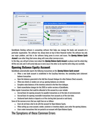 QuickBooks Desktop software is accounting software that helps you manage the books and accounts of a
particular organisation. The software has always been on top in there financial market. The software has only
one major problem, and that is the software being prone to errors and issues. The Opening Balance Equity
Account is one other thing that comes along with many other common errors. 
In this blog, you will get to know more about the Opening Balance Equity Account, so please read the whole blog
till the very end, and it will surely help you in some way or the other so do read the entire blog very carefully. 
Opening Balance Equity Account
QuickBooks automatically reports the following transactions on the Opening Balance Equity account:
● When a new bank account is established in the EasyStep Interview, the concluding bank statement
balance transaction.
● Open the balances generated in the Add New Account dialogue for other Balance Sheet accounts.
● When new clients or vendors are set up, opening balances are entered.
● Complete value balances of the inventory entered in the New Item dialogue.
● Bank reconciliation changes for the 2005 or earlier versions of QuickBooks.
Other regular transactions that could be allocated to this account by a user include:
● Accrual basis for opening accounts for payable transactions as of the date of commencement.
● Accrual basis for opening receivable transactions from accounts as of the start date.
● Uncleared bank checks or deposits as of the starting date (accrual or cash basis).
Some of the common errors that you might face are as follows:
● Users do not know what to do with the account for Open Balance Equity.
● When setting up a new account, vendor, customer or inventory object, users enter the opening balance.
● Users make transactions that are posted to an account with Open Balance Equity.
The Symptoms of these Common Errors
 