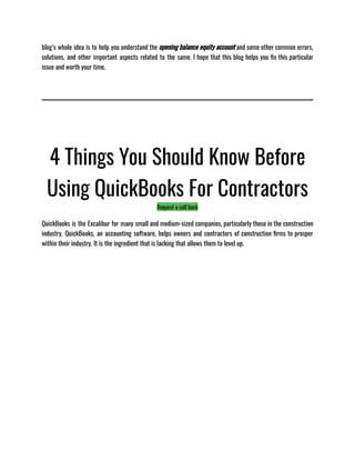 blog’s whole idea is to help you understand the opening balance equity account and some other common errors,
solutions, and other important aspects related to the same. I hope that this blog helps you fix this particular
issue and worth your time.
4 Things You Should Know Before
Using QuickBooks For Contractors
Request a call back
QuickBooks is the Excalibur for many small and medium-sized companies, particularly those in the construction
industry. QuickBooks, an accounting software, helps owners and contractors of construction firms to prosper
within their industry. It is the ingredient that is lacking that allows them to level up.
 