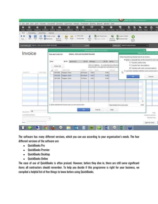 The software has many different versions, which you can use according to your organisation’s needs. The four
different versions of the software are: 
● QuickBooks Pro
● QuickBooks Premier
● QuickBooks Desktop
● QuickBooks Online
The ease of use of QuickBooks is often praised. However, before they dive in, there are still some significant
items all contractors should remember. To help you decide if this programme is right for your business, we
compiled a helpful list of five things to know before using QuickBooks.
 