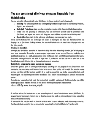 You can see almost all of your company financials from
QuickBooks
You can access the following details using QuickBooks via the personalised reports they supply:
● Banking: You can quickly check your banking background and keep track of all your banking transfers,
deposits, and withdrawals.
● Budgets & Projections: Make sure the organisation remains within the project budget parameters.
● Taxes: Taxes will genuinely be a headache. Your tax information is much easier to understand with
QuickBooks, and anyone who assists with filing your taxes will have access to the details they need.
● Receivables: Keep track of who, with ease, actually owes you money and how much.
These are the features that one bookkeeper will always be looking for and these are the features that are
helping a lot to QuickBooks Desktop software. And you should only be stuck at one of these things you must see
the other aspects. 
Training is important
Although yes, QuickBooks is simpler on the market today than other accounting software, you’re still going to
need some preparation. Accounting for your company is paramount to your success. Whereas a marketing error
could cost you a lead or a profit, an accounting error maybe even more harmful to your business in the future.
Inaccurate keeping of records will result in huge fines. So, make sure you take the time to learn how to use
QuickBooks properly. Winging it is no choice when it comes to accounting.
QuickBooks helps you to create quotes and invoices
One of the greatest pains of running a small company is making sure you get paid on time. Two months after
completing the work, every small business has a horror storey about getting paid for a job. But once the money
arrives, everything will be forgiven, wouldn’t it be good to ensure that any similar problems like that don’t
happen again. The accounting software for QuickBooks has a feature that enables you to generate invoices and
quotes. 
To make your organisation look good, the invoices look incredibly professional. Most importantly, you will be
able to quickly build and send invoices, as well as mail them to your suppliers and customers.
Accessible by more than one people
 
If you have a team that needs access to your accounting records, several members must access QuickBooks. So,
as your team or company is rising, it can be done by anyone who needs to enter numbers or review accounting
data (such as an accountant).
It is essential that everyone work on financial activities when it comes to keeping track of company accounting.
You’d also be hard-pressed to find an accountant or accounting firm that QuickBooks isn’t familiar with.
 