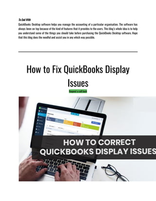 To End With
QuickBooks Desktop software helps you manage the accounting of a particular organisation. The software has
always been on top because of the kind of features that it provides to the users. This blog’s whole idea is to help
you understand some of the things you should take before purchasing the QuickBooks Desktop software. Hope
that this blog does the needful and assist you in any which way possible. 
How to Fix QuickBooks Display
Issues
Request a call back
 