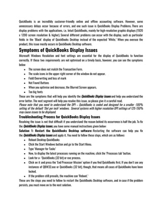 QuickBooks is an incredibly customer-friendly online and offline accounting software. However, some
unnecessary delays occur because of errors, and one such issue is QuickBooks Display Problems. There are
display problems with the applications, i.e. Intuit QuickBooks, mainly for high-resolution graphic displays (1920
x 1200 screen resolution & higher). Several different problems can occur with the display, such as particular
fields in the ‘Black’ display of QuickBooks Desktop instead of the expected ‘White.’ When you overuse the
product, this issue mostly occurs in QuickBooks Desktop software.
Symptoms of QuickBooks Display Issues
Microsoft Windows Resolution and font settings are essential for the display of QuickBooks to function
correctly. If these two requirements are not optimised on a timely basis, however, you can see the symptoms
below
● The screen does not match the Transaction Form.
● The scale icons in the upper right corner of the window do not appear.
● Field Overwriting and loss of mark
● Not Found Buttons
● When you optimise and decrease, the Blurred Screen appears.
● Too big fonts
These are the symptoms that will help you identify the QuickBooks Display issues and help you understand the
error better. The next segment will help you resolve this issue, so please give it a careful read. 
Please note that you need to understand the DPI – QuickBooks is coded and designed for a smaller -100%
setting of the default ‘Dot per inch’ windows.  Several systems with higher resolution DPI settings of 125-150%
may cause issues to be displayed.
Troubleshooting Process for QuickBooks Display Issues
Resolving the issue is not that difficult if you understand the reason behind its occurrence is half the job. To fix
the QuickBooks Display issues, you have some manual instructions given below: 
Solution 1: Restart the QuickBooks Desktop software: Restarting the software can help you fix
the QuickBooks Display issues and apply it. You need to follow these steps, which are as follows:
● Reboot Desktop QuickBooks
● Click the Start Windows button and go to the Start Menu.
● Type ‘Manager for Tasks’
● Now, to display the latest processes running on the machine, click the ‘Processes tab’ button.
● Look for a- ‘QuickBooks (32 bit) or exe process.
● Click on it and press the ‘End Processor Mission’ option if you find QuickBooks first. If you don’t see any
instances of QBW32.exe or QuickBooks (32 bit), though, that means all cases of QuickBooks have been
locked.
● If the problem still prevails, the machine can ‘Reboot.’
These are the steps you need to follow to restart the QuickBooks Desktop software, and in case if the problem
persists, you must move on to the next solution.
 
