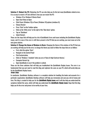 Solution 2: Reboot the PC: Rebooting the PC can also help you fix this but many QuickBooks related errors.
It is so easy to restart a PC but still here’s how you can restart the PC: 
● Windows 10 or Windows 8 Device Reset
● Open Start Menu to Open
● Click Power (Windows 10) or Power (Windows 10) options (windows 8).
● Choose Restart
● Press ‘Start’ on the Taskbar option.
● Click on the ‘little arrow’ to the right of the ‘Shut down’ option.
● Tap on ‘Shutdown’ 
● Select Restart.
These are the steps that will help you fix a lot of QuickBooks Errors and issues including the QuickBooks Display
issues, and if in case of the error is still there present in the PC that you are working, you must move on to the
next given solution. 
Solution 3: Change the theme of Windows to Basic: Changing the theme of the windows of the PC that you
are working will help you fix the error, to change the theme you need to follow the steps that are as follows: 
● First, click the option ‘Start.’
● Navigate to the Control Panel
● Pick Customization
● Click on ‘Windows 7 standard’ when you are at ‘Basic & High Contrast themes,’
● Computer Restart Up
● Open QuickBooks to see if the problem is solved.
These are the three solutions that will help you troubleshoot the QuickBooks Display Issues. The error is so
fundamental that you just need to read this blog and replicate the same on your PC, which will surely help you
fix the QuickBooks Display Issues. 
Writer’s Note
In conclusion, QuickBooks Desktop software is a complete solution for handling the books and accounts for a
particular organisation. QuickBooks Desktop software will help you immensely and save you a lot of money and
time. This blog is created to help you fix the QuickBooks Display issues, and it will also help you understand the
symptoms behind the same, which will help you understand the QuickBooks Display issues. Hope that this blog
helps you fix the error and proves to be worthy of your time.
 