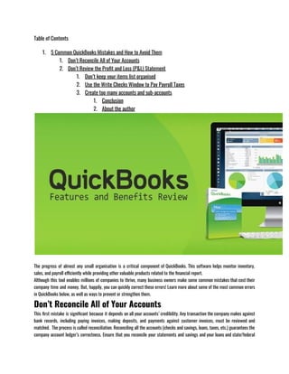 Table of Contents
1. 5 Common QuickBooks Mistakes and How to Avoid Them
1. Don’t Reconcile All of Your Accounts
2. Don’t Review the Profit and Loss (P&L) Statement
1. Don’t keep your items list organised
2. Use the Write Checks Window to Pay Payroll Taxes
3. Create too many accounts and sub-accounts
1. Conclusion
2. About the author
The progress of almost any small organisation is a critical component of QuickBooks. This software helps monitor inventory,
sales, and payroll efficiently while providing other valuable products related to the financial report. 
Although this tool enables millions of companies to thrive, many business owners make some common mistakes that cost their
company time and money. But, happily, you can quickly correct these errors! Learn more about some of the most common errors
in QuickBooks below, as well as ways to prevent or strengthen them.
Don’t Reconcile All of Your Accounts
This first mistake is significant because it depends on all your accounts’ credibility. Any transaction the company makes against
bank records, including paying invoices, making deposits, and payments against customer invoices, must be reviewed and
matched.  The process is called reconciliation. Reconciling all the accounts (checks and savings, loans, taxes, etc.) guarantees the
company account ledger’s correctness. Ensure that you reconcile your statements and savings and your loans and state/federal
 