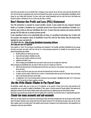taxes And asset accounts can be reconciled, like a mortgage escrow account! Tap on the Gear menu and press Reconcile to do
this. Pick the bill you’re negotiating with, and hit the Reconcile Now button. As well as your Ending Balance, QuickBooks will be
asking for your Ending Date Comment. The lower right corner should (hopefully) read zero after the item in the Checks and
Payments column is checked out. If not, to verify your job, that’s a red flag.
Don’t Review the Profit and Loss (P&L) Statement
Your P&L declaration is essential for several variables. Second, it gives insight into your company’s financial
health, as it provides a breakdown over a particular period of your income minus expenditures. Secondly, it is a
fantastic app to help you find your QuickBooks file errors. To ensure that your expenses and revenue match the
average, the P&L helps you to compare previous periods. 
If your expenditure seems to be exceptionally high, you know, it’s something to look deeper into. To add or edit
the accounts and categories shown on QuickBooks in your P&L, click the Gear button, then the Account Map,
highlight the report and click Edit.
You Might like this : Pros of using QuickBooks Accounting Software
Don’t keep your items list organised
Your products or “items” list can become overwhelming and redundant if not carefully controlled. QuickBooks lets you manage
and print your plans and export stuff from the list to a word processing programme (if needed). For your product list, such
general housekeeping tips include: 
● Disable products not sold by you any more 
● Ensure that each object is labelled correctly 
● Make sure your inventory statistics are correct. 
● Updating each object’s cost 
● When arranging your QuickBooks lists, you need to make sure you are in single-user mode first.
When arranging your QuickBooks lists, you need to make sure you are in single-user mode first. 
● Click on the diamond (next to the object) and move the item up or down to a new position. To get moving on a thing and
all its sub-items. 
● To make a sub-item for your post, press and move the diamond next to the item to the left. 
● To build a sub-item object: Shift the item so that it is directly below what you want it to fall under. Next to the thing,
click on the diamond and move it to the right. 
● To alphabetise a list: Press the Name button at the top of your list window. “QuickBooks lists both “A to Z” and reverse
“Z to A” for your list of clients, suppliers, accounts. 
Use the Write Checks Window to Pay Payroll Taxes
All QuickBase models allow you to have up to 10 employees on the payroll. It keeps track of how much payroll tax the
organisation owes, as payroll is handled in QuickBooks. It then reports it into the account of Payroll Liability. They would not be
adequately removed from the Payroll Liability window when payroll taxes are collected using the Write Checks window. 
Remember to pay payroll taxes directly from the Pay Liability slot to avoid this. This will ensure that it is appropriately governed.
Create too many accounts and sub-accounts
While you can help organise your finances by constructing versions and further grouping them into sub-accounts, think carefully
about the logical ordering of your account data. Does the expense account of 10+ sub-expenses for paper, pens, ink, etc. for your
office supplies need to be broken down? One blanket parent account is enough for most small businesses. Sub-expenditures are
only going to make the system difficult. 
 