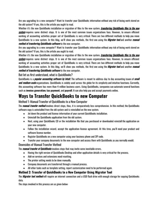 Are you upgrading to a new computer? Want to transfer your QuickBooks information without any risk of losing work stored on
the old system? If yes, this is the article you ought to read. 
Whether it’s the new QuickBooks installation or migration of files to the new system, transferring QuickBooks files to the new
system requires some distinct steps. It is one of the most common issues organizations face. However, to ensure efficient
working of accounting activities proper set of QuickBooks is very critical. There are two different methods to help you move
QuickBooks to a new system. In this blog, we’ll show you methods, the first one using the Migrator tool and another manual
method of transferring QuickBooks software to the new computer.
Are you upgrading to a new computer? Want to transfer your QuickBooks information without any risk of losing work stored on
the old system? If yes, this is the article you ought to read. 
Whether it’s the new QuickBooks installation or migration of files to the new system, transferring QuickBooks files to the new
system requires some distinct steps. It is one of the most common issues organizations face. However, to ensure efficient
working of accounting activities proper set of QuickBooks is very critical. There are two different methods to help you move
QuickBooks to a new system. In this blog, we’ll show you methods, the first one using the Migrator tool and another manual
method of transferring QuickBooks software to the new computer.
But let us first understand, what is QuickBooks?
QuickBooks is a popular accounting software by Intuit. The software is meant to address day to day accounting issues of small
and medium-scale organizations. QuickBooks is widely used across the globe for its simplicity and intuitive functions. Currently,
this accounting software has more than 4 million business users. Using QuickBooks, companies can automate several functions
such as invoice generation, tax payment, and payroll. It can also help pay and accept payments online. 
Ways to Transfer QuickBooks to new Computer
Method 1: Manual Transfer of QuickBooks to a New Computer
The manual transfer method involves direct steps, thus, it is comparatively less comprehensive. In this method, the QuickBooks
software copy is uninstalled from the old system and is reinstalled on the new system. 
● Jot down the product and license information of your current QuickBooks installation. 
● Uninstall the QuickBooks application from the old system. 
● Next, using your QuickBooks CD or the installation file that you purchased or downloaded reinstall the application on
your new computer.
● Follow the installation wizard, accept the application license agreement. At this time, you’ll need your product and
software license number. 
● Register QuickBooks on a new computer using your business phone and ZIP code. 
● Transfer your company documents to the new computer and access them with QuickBooks as you normally would. 
Downsides of Manual Transfer Method
The manual transfer of QuickBooks involves steps that may invite some inevitable errors. 
● Having the right version of QuickBooks Desktop and other application details is very critical for the process. 
● Add-on services and extensions need resetting. 
● The printer setting needs to be done manually. 
● Company documents are transferred through a manual process. 
● All other tasks such as template setting, report customization need to be performed again. 
Method 2: Transfer of QuickBooks to a New Computer Using Migrator Tool
The Migrator tool method will require an internet connection and a USB flash drive with enough storage for copying Quickbooks
data. 
The steps involved in this process are as given below: 
 