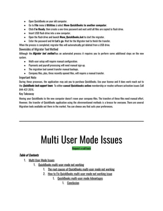 ● Open QuickBooks on your old computer. 
● Go to File menu à Utilities à select Move QuickBooks to another computer. 
● Click I’m Ready, then create a one-time password and wait until all files are copied to flash drive. 
● Insert USB flash drive into a new computer. 
● Open the flash drive and launch Move_QuickBooks.bat to start the migrator. 
● Enter the password and hit Let’s go. Wait for the Migrator tool to finish the transfer.  
When the process is completed, migrator files will automatically get deleted from a USB drive.
Downsides of Migrator Tool Method
Although the Migrator tool method has an automated process it requires you to perform some additional steps on the new
system. 
● Multi-user setup will require manual configuration. 
● Payments and payroll processing will need manual sign up. 
● The migration tool cannot transfer manual backups. 
● Company files, plus, three recently opened files, will require a manual transfer. 
Important Note:
During these processes, the application may ask you to purchase QuickBooks. Use your license and if does work reach out to
the QuickBooks tech support team.  To either cancel Quickbooks online membership or resolve software activation issues Call
844-437-2616.
Key Takeaway
Moving your QuickBooks to the new computer doesn’t move your company files. The transfers of these files need manual effort.
However, the transfer of QuickBooks application using the aforementioned methods is a breeze for everyone. There are several
Migration tools available out there in the market. You can choose any that suits your preferences. 
Multi User Mode Issues
Request a call back
Table of Contents
1. Multi User Mode Issues
1. QuickBooks multi-user mode not working
1. The root causes of QuickBooks multi-user mode not working
2. How to Fix QuickBooks multi-user mode not working issue
1. QuickBooks multi-user mode Advantages
1. Conclusion
 