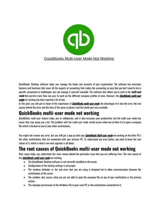 QuickBooks Desktop software helps you manage the books and accounts of your organisation. The software has enormous
features and functions that cover all the aspects of accounting that makes the accounting so easy that you don’t need to hire a
specific accountant or bookkeeper you can manage it yourself manually. The software also allows you to work in the multi-user
mode that permits more than one user to work on the different company profiles at once. However, the QuickBooks multi-user
mode not working has been reported a lot of late.
In this post, you will get to know of the importance of QuickBooks multi-user mode, the advantages of it also the error, the root
causes behind the error and the fixes of the same so please read the whole post very carefully.
QuickBooks multi-user mode not working
QuickBooks multi-user feature helps you to collaborate, and it also increases your productivity, but the multi-user mode has
issues that may annoy you a bit. The problem with the multi-user mode mostly occurs when one of them try to open a company
file which is located on one of your other workstations.                           
You might not receive any error, but you will get a pop-up that says QuickBooks Multi-user mode not working on the other PC’s
the other workstations that are connected with your primary PC. To understand any error better, you need to know the root
causes of it, which is what is our next segment is all about.
The root causes of QuickBooks multi-user mode not working
Root cause helps you understand the main reason behind the particular issue that you are suffering from. The root causes of
the QuickBooks multi-user mode not working:
● The QuickBooks Desktop software is not correctly installed on the server.
● Configuration of the hosting settings is not proper.
● The windows defender or the anti-virus that you are using is designed not to allow communication between the
workstations of the server.
● The problem also occurs when you are not able to open the company file on any of your workstation or the primary
system.
● The improper permissions of the Windows File in your main PC or the workstations connected to it.
 