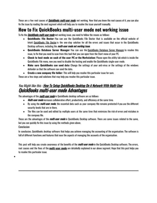 These are a few root causes of QuickBooks multi-user mode, not working. Now that you know the root causes of it, you can also
fix the issue by reading the next segment which will help you to resolve the issue yourself manually.
How to Fix QuickBooks multi-user mode not working issue
To fix the QuickBooks multi-user mode not working issue, you need to follow the means as follows:
● QuickBooks File Doctor: You can use the QuickBooks File Doctor that is available on the official website of
Intuit. QuickBooks File Doctor is the one-stop solution for all the errors and issues that occur in the QuickBooks
Desktop software, including the multi-user mode not working issue.                
● QuickBooks Database Server Manager: You can use the QuickBooks Database Server Manager to resolve this
issue, to fix that you need to scan from this tool that you can open from the Start menu of your PC.
● Check to host mode on each of the user PC or the Workstation: Please open the utility tab which is inside the
QuickBooks File menu, now you need to disable the hosting and enable the QuickBooks single-user mode. 
● Make sure QuickBooks can send data: Change the settings of your anti-virus or the settings of the windows
defender so that the software can send the data. 
● Create a new company file folder: This will help you resolve this particular issue for sure.
These are a few steps and solutions that may help you resolve this particular issue.
You Might like this : How To Setup QuickBooks Desktop On A Network With Multi-User
QuickBooks multi-user mode Advantages
The advantages of the multi-user mode in QuickBooks desktop software are as follows:
● Multi-user mode increases collaborative effort, productivity, and efficiency at the same time.
● By using the multi-user mode, the essential data such as your company file remains protected if you use the different
security levels that are in there.
● The files can be used and edited by multiple users at the same time that minimizes the risk of errors and mistakes in
the company file.                   
These are the advantages of the multi-user mode in QuickBooks Desktop software. There are some issues related to the same,
but you can quickly fix this issue by using the methods given above.
Conclusion
In conclusion, QuickBooks desktop software that helps you achieve managing the accounting of the organisation. The software is
full of different functions and features that ease the aspects of managing the accounts of the organisation.                    
This post will help you create awareness of the benefits of the multi-user mode in the QuickBooks Desktop software. The errors,
root causes and the fixes of the multi-user mode are detailedly explained in our above segment. Hope that this post helps you
to resolve this particular issue.
●
 