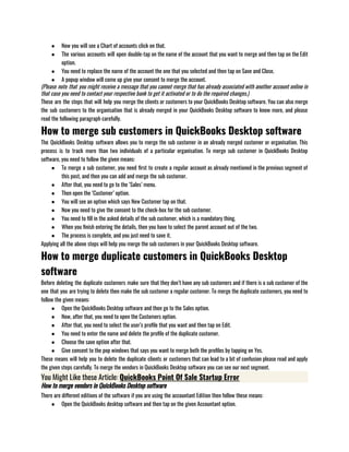 ● Now you will see a Chart of accounts click on that.
● The various accounts will open double-tap on the name of the account that you want to merge and then tap on the Edit
option.
● You need to replace the name of the account the one that you selected and then tap on Save and Close.
● A popup window will come up give your consent to merge the account.
(Please note that you might receive a message that you cannot merge that has already associated with another account online in
that case you need to contact your respective bank to get it activated or to do the required changes.)
These are the steps that will help you merge the clients or customers to your QuickBooks Desktop software. You can also merge
the sub customers to the organisation that is already merged in your QuickBooks Desktop software to know more, and please
read the following paragraph carefully.
How to merge sub customers in QuickBooks Desktop software
The QuickBooks Desktop software allows you to merge the sub customer in an already merged customer or organisation. This
process is to track more than two individuals of a particular organisation. To merge sub customer in QuickBooks Desktop
software, you need to follow the given means:
● To merge a sub customer, you need first to create a regular account as already mentioned in the previous segment of
this post, and then you can add and merge the sub customer.
● After that, you need to go to the ‘Sales’ menu.
● Then open the ‘Customer’ option. 
● You will see an option which says New Customer tap on that.
● Now you need to give the consent to the check-box for the sub customer.
● You need to fill in the asked details of the sub customer, which is a mandatory thing.
● When you finish entering the details, then you have to select the parent account out of the two. 
● The process is complete, and you just need to save it.
Applying all the above steps will help you merge the sub customers in your QuickBooks Desktop software. 
How to merge duplicate customers in QuickBooks Desktop
software
Before deleting the duplicate customers make sure that they don’t have any sub customers and if there is a sub customer of the
one that you are trying to delete then make the sub customer a regular customer. To merge the duplicate customers, you need to
follow the given means:
● Open the QuickBooks Desktop software and then go to the Sales option.
● Now, after that, you need to open the Customers option.
● After that, you need to select the user’s profile that you want and then tap on Edit.
● You need to enter the name and delete the profile of the duplicate customer.
● Choose the save option after that.
● Give consent to the pop windows that says you want to merge both the profiles by tapping on Yes.
These means will help you to delete the duplicate clients or customers that can lead to a bit of confusion please read and apply
the given steps carefully. To merge the vendors in QuickBooks Desktop software you can see our next segment.
You Might Like these Article: QuickBooks Point Of Sale Startup Error
How to merge vendors in QuickBooks Desktop software
There are different editions of the software if you are using the accountant Edition then follow these means:
● Open the QuickBooks desktop software and then tap on the given Accountant option.
 
