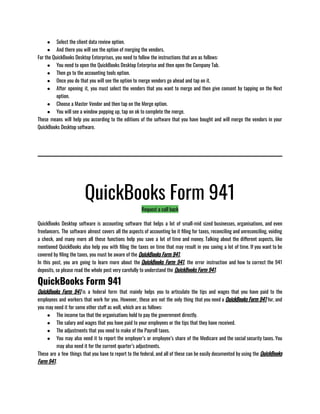 ● Select the client data review option.
● And there you will see the option of merging the vendors.
For the QuickBooks Desktop Enterprises, you need to follow the instructions that are as follows: 
● You need to open the QuickBooks Desktop Enterprise and then open the Company Tab.
● Then go to the accounting tools option.
● Once you do that you will see the option to merge vendors go ahead and tap on it.
● After opening it, you must select the vendors that you want to merge and then give consent by tapping on the Next
option.
● Choose a Master Vendor and then tap on the Merge option.
● You will see a window popping up, tap on ok to complete the merge.
These means will help you according to the editions of the software that you have bought and will merge the vendors in your
QuickBooks Desktop software.
QuickBooks Form 941
Request a call back
QuickBooks Desktop software is accounting software that helps a lot of small-mid sized businesses, organisations, and even
freelancers. The software almost covers all the aspects of accounting be it filing for taxes, reconciling and unreconciling, voiding
a check, and many more all these functions help you save a lot of time and money. Talking about the different aspects, like
mentioned QuickBooks also help you with filing the taxes on time that may result in you saving a lot of time. If you want to be
covered by filing the taxes, you must be aware of the QuickBooks Form 941.
In this post, you are going to learn more about the QuickBooks Form 941, the error instruction and how to correct the 941
deposits, so please read the whole post very carefully to understand the QuickBooks Form 941.
QuickBooks Form 941
QuickBooks Form 941 is a federal form that mainly helps you to articulate the tips and wages that you have paid to the
employees and workers that work for you. However, these are not the only thing that you need a QuickBooks Form 941 for, and
you may need it for some other stuff as well, which are as follows:
● The income tax that the organisations hold to pay the government directly.
● The salary and wages that you have paid to your employees or the tips that they have received.
● The adjustments that you need to make of the Payroll taxes.
● You may also need it to report the employer’s or employee’s share of the Medicare and the social security taxes. You
may also need it for the current quarter’s adjustments.           
These are a few things that you have to report to the federal, and all of these can be easily documented by using the QuickBooks
Form 941.
 
