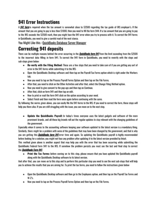 941 Error Instructions
A 941 form is required when the tax amount is somewhat close to $2500 regarding the tax guide of IRS employer’s. If the
amount that you are going to pay is less then $1000, then you need to fill the form 944. If a tax amount that you are going to pay
to the IRS exceeds the $2500 mark, then you might face the 941 error when you try to process with it. To correct the 941 forms
in QuickBooks, you need to give a careful read of the next stanza.
You Might Like this : QuickBooks Database Server Manager
Correcting 941 deposits
There can be multiple reasons behind the error occurring in the QuickBooks form 941 from the limit exceeding from the $2500
to the incorrect data filling in form 941. To correct the 941 form in QuickBooks, you need to reverify with the steps and
sub-steps given below:
● Re-verify with the Filing Method: These are a few steps that you need to take care of if you are getting any sort of
error in the 941 forms while submitting it to the IRS:
● Open the QuickBooks Desktop software and then tap on the Payroll Tax Forms option which is right under the Workers
tab.
● Now you need to tap on the Process Payroll Forms Option and then tap on the File Forms.
● After that, you need to click on the Other Activities and after that, select the Change Filing Method option.
● Now you need to give consent to the pop-ups and then tap on Continue.
● After that, click on form 941 and then tap on edit.
● Now to print or mail the form 941 click on the option according to your need.
● Select Finish and then read the form once again before continuing with the same.
By following the norms given above, you can easily file the 941 forms to the IRS. If you need to correct the form, these steps will
help you there also. If you are still struggling with the issue, you can move on to the next step.
● Update the QuickBooks Payroll: In today’s times everyone uses the latest gadgets and software of the more
prominent brands, and all these big brands roll out the regular updates to stay relevant with the changing guidelines of
the government.                                                        
Especially when it comes to the accounting software keeping your software updated to the latest version is a mandatory thing.
Similarly, there might be a problem with some of the guidelines that may have been changed by the government, and that is why
you are getting this QuickBooks form 941 error time and again. So updating the QuickBooks payroll is highly recommended
before looking for a solution, you might not face any problem after updating it to the latest version provided by Intuit.
This method given above is another aspect that may help you with the error that has been occurring while submitting the
QuickBooks Federal Form 941 to the IRS. If somehow the problem persists you must see the last and final step to correct
the QuickBooks Form 941.
● Print the Tax Forms: before coming on to this step, please ensure that you have updated the QuickBooks payroll
along with the QuickBooks Desktop software to its latest version.
And after that, you can move on to this step and to perform this particular step you need to see the next sub-steps that will help
you to achieve the results that you are aiming for. To print the tax forms, you need to follow the instructions given below:
● Open the QuickBooks Desktop software and then go to the Employees option, and then tap on the Payroll Tax Forms and
W-2’s.
● Now you need to tap on the Process Payroll Forms Option and then tap on the File Forms.
 