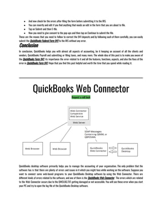 ● And now check for the errors after filing the form before submitting it to the IRS.
● You can reverify and edit if you find anything that needs an edit in the form that you are about to file.
● Tap on Submit and then E-file.
● Now you need to give consent to the pop-ups and then tap on Continue to submit the file.
These are the means that you need to follow to correct the 941 deposits and by following each of them carefully, you can easily
submit the QuickBooks Federal Form 941 to the IRS without any error.
Conclusion
In conclusion, QuickBooks helps you with almost all aspects of accounting, be it keeping an account of all the clients and
vendors, QuickBooks Payroll and submitting or filing taxes, and many more. The whole idea of this post is to make you aware of
the QuickBooks Form 941, its importance the error related to it and all the features, functions, aspects, and also the fixes of the
error in QuickBooks Form 941. Hope that you find this post helpful and worth the time that you spend while reading it.
QuickBooks Web Connector
Request a call back
QuickBooks desktop software primarily helps you to manage the accounting of your organisation. The only problem that the
software has is that there are plenty of errors and issues in it which you might face while working on the software. Suppose you
want to connect some web-based programs to your QuickBooks Desktop software by using the Web Connector. There are
different kinds of errors related to the software, and one of them is the QuickBooks Web Connector.  The errors which are related
to the Web Connector occurs due to the QWCLOG.TXT getting damaged or not accessible. You will see these error when you start
your PC and try to open the log file of the QuickBooks Desktop software.
 