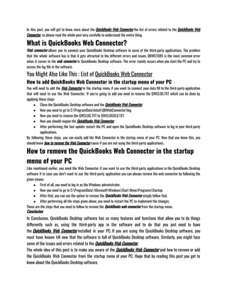 In this post, you will get to know more about the QuickBooks Web Connector the list of errors related to the QuickBooks Web
Connector, so please read the whole post very carefully to understand the entire thing.
What is QuickBooks Web Connector?
Web connector allows you to connect your QuickBooks Desktop software to some of the third-party applications. The problem
that the whole software has is that it gets attracted to the different errors and issues. QBWC1085 is the most common error
when it comes to the web connector in QuickBooks Desktop software. The error mainly occurs when you start the PC and try to
access the log file in the software.
You Might Also Like This : List of QuickBooks Web Connector
How to add QuickBooks Web Connector in the startup menu of your PC
You will need to add the Web Connector in the startup menu if you want to connect your data fill to the third-party application
that will need to use the Web Connector. If you’re going to add you need to rename the QWCLOG.TXT which can be done by
applying these steps:
● Close the QuickBooks Desktop software and the QuickBooks Web Connector.
● Now you need to go to C:ProgramDataIntuitQBWebConnectorlog.
● Now you need to rename the QWCLOG.TXT to QWCLOGOLD.TXT.
● Now you should reopen the QuickBooks Web Connector.
● After performing the last update restart the PC and open the QuickBooks Desktop software to log in your third-party
applications.
By following these steps, you can easily add the Web Connector in the startup menu of your PC. Now that you know this, you
should know how to remove the Web Connector cause if you are not using the third-party applications.
How to remove the QuickBooks Web Connector in the startup
menu of your PC
Like mentioned earlier, you need the Web Connector if you want to use the third-party applications in the QuickBooks Desktop
software if in case you don’t want to use the third-party application you can always remove the web connector by following the
given means:
● First of all, you need to log in as the Windows administrator.
● Now you need to go to C:ProgramData MicrosoftWindowsStart MenuProgramsStartup.
● After that, you can see the option to remove the QuickBooks Web Connector simply follow that.
● After performing all the steps given above, you need to restart the PC to implement the changes.
These are the steps that you need to follow to remove the QuickBooks web connector from the startup menu. 
Conclusion
In Conclusion, QuickBooks Desktop software has so many features and functions that allow you to do things
differently such as, using the third-party app in the software and to do that you just need to have
the QuickBooks Web Connector installed in your PC. If you are using the QuickBooks Desktop software, you
must have known till now that the software is full of QuickBooks Desktop software. Similarly, you might face
some of the issues and errors related to the QuickBooks Web Connector.
The whole idea of this post is to make you aware of the QuickBooks Web Connector and how to remove or add
the QuickBooks Web Connector from the startup menu of your PC. Hope that by reading this post you get to
know about the QuickBooks Desktop software.
 