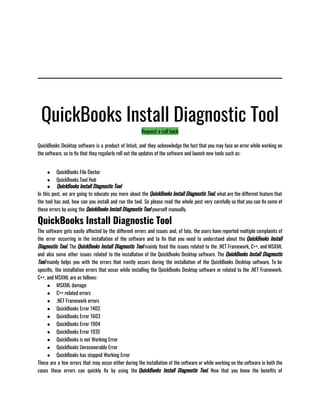 QuickBooks Install Diagnostic Tool
Request a call back
QuickBooks Desktop software is a product of Intuit, and they acknowledge the fact that you may face an error while working on
the software, so to fix that they regularly roll out the updates of the software and launch new tools such as:                                 
● QuickBooks File Doctor
● QuickBooks Tool Hub
● QuickBooks Install Diagnostic Tool
In this post, we are going to educate you more about the QuickBooks Install Diagnostic Tool, what are the different feature that
the tool has and, how can you install and run the tool. So please read the whole post very carefully so that you can fix some of
these errors by using the QuickBooks Install Diagnostic Tool yourself manually.
QuickBooks Install Diagnostic Tool
The software gets easily affected by the different errors and issues and, of late, the users have reported multiple complaints of
the error occurring in the installation of the software and to fix that you need to understand about the QuickBooks Install
Diagnostic Tool. The QuickBooks Install Diagnostic Tool mainly fixed the issues related to the .NET Framework, C++, and MSXML
and also some other issues related to the installation of the QuickBooks Desktop software. The QuickBooks Install Diagnostic
Tool mainly helps you with the errors that mostly occurs during the installation of the QuickBooks Desktop software. To be
specific, the installation errors that occur while installing the QuickBooks Desktop software or related to the .NET Framework,
C++, and MSXML are as follows:
● MSXML damage
● C++ related errors
● .NET Framework errors
● QuickBooks Error 1402
● QuickBooks Error 1603
● QuickBooks Error 1904
● QuickBooks Error 1935
● QuickBooks is not Working Error
● QuickBooks Unrecoverable Error
● QuickBooks has stopped Working Error
These are a few errors that may occur either during the installation of the software or while working on the software in both the
cases these errors can quickly fix by using the QuickBooks Install Diagnostic Tool. Now that you know the benefits of
 