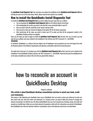 the QuickBooks Install Diagnostic Tool, You must learn more about the installation of the QuickBooks install Diagnostic Tool that
will help you save a lot of time and money. Hence, please read the next segment very carefully.
How to install the QuickBooks Install Diagnostic Tool
To install the QuickBooks Install Diagnostic Tool, you need to follow the given steps that are as follows:
● You can download the QuickBooks Install Diagnostic Tool from the official website of the Intuit.
● After downloading the exe file, you need to save that file to your preferable folder in your PC.
● Now you need to open the saved file on your system and tap on Run.
● Now you have to give your consent by tapping on the option YES for the license agreement.
● After performing all the steps, you need to restart your PC to make sure that all the components related to the
QuickBooks Desktop software are updated.
These are the steps you need to apply to install the QuickBooks Install Diagnostic Tool, and after that, you are good to go and
solve all your problems and issues related to the installation of the software and .NET Framework, C++, and MSXML.
Conclusion
In conclusion, QuickBooks is a software that has helped a lot of bookkeepers and accountants over from the longest time with
the financial aspects of the different organisations and industries, preferably small and mid-sized businesses.                               
The whole idea of this post is to introduce you with the QuickBooks Install Diagnostic Tool so that if you face errors related to the
installation of the QuickBooks Desktop software and .NET Framework, C++, and MSXML. Hope that this post has enlightened you
on the topic and added some value to the time that you spend while reading it.
how to reconcile an account in
QuickBooks Desktop
Request a call back
This article is about QuickBooks Desktop reconciliation and how to match your bank, credit
card statements.
This process is like balancing your checkbook, Same way as QuickBooks User you need to review your books just to make sure
they match with your bank and credit card statements. As a business owner, you need to follow this process to manage your
business accounting in an effective way. We advise all QuickBooks User you must reconcile your checking, saving, and credit card
accounts on monthly bases. Make sure your back statement transactions match with the transactions you entered in QuickBooks.
New QuickBooks User often has Question-related to reconciliation, Some of the Question and answers are listed below:
 