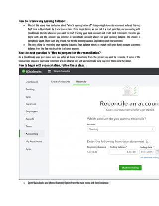 How do I review my opening balance:
● Most of the users have confusion about “what’s opening balance?”: An opening balance is an amount entered the very
first time in QuickBooks to track transactions. Or In simple terms, we can call it a start point for your accounting with
QuickBooks. Decide whenever you want to start tracking your bank account and credit card statements. The date you
begin with and the amount you entered in QuickBooks account always be your opening balance. The choice is
completely yours, There isn’t any ground rule for the opening balance. Depending upon your convince.
● The next thing is reviewing your opening balance. That balance needs to match with your bank account statement
balance from the day you decide to track your account.
Now the next question is “How to prepare for the reconciliation?
As a QuickBooks user just make sure you enter all bank transactions from the period you want to reconcile. If some of the
transactions shown in your bank statement are not cleared yet, Just wait and make sure you enter them once they clear.
How to begin with reconciliation, Follow these steps:
● Open QuickBooks and choose Banking Option from the main menu and then Reconcile 
 