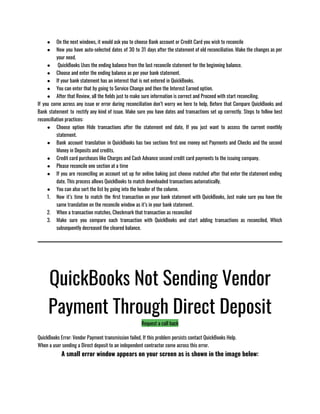 ● On the next windows, it would ask you to choose Bank account or Credit Card you wish to reconcile
● Now you have auto-selected dates of 30 to 31 days after the statement of old reconciliation. Make the changes as per
your need. 
●  QuickBooks Uses the ending balance from the last reconcile statement for the beginning balance. 
● Choose and enter the ending balance as per your bank statement.
● If your bank statement has an interest that is not entered in QuickBooks.
● You can enter that by going to Service Change and then the Interest Earned option.
● After that Review, all the fields just to make sure information is correct and Proceed with start reconciling.
If you come across any issue or error during reconciliation don’t worry we here to help, Before that Compare QuickBooks and
Bank statement to rectify any kind of issue. Make sure you have dates and transactions set up correctly. Steps to follow best
reconciliation practices: 
● Choose option Hide transactions after the statement end date, If you just want to access the current monthly
statement.
● Bank account translation in QuickBooks has two sections first one money out Payments and Checks and the second
Money in Deposits and credits.
● Credit card purchases like Charges and Cash Advance second credit card payments to the issuing company.
● Please reconcile one section at a time 
● If you are reconciling an account set up for online baking just choose matched after that enter the statement ending
date. This process allows QuickBooks to match downloaded transactions automatically.
● You can also sort the list by going into the header of the column. 
1. Now it’s time to match the first transaction on your bank statement with QuickBooks, Just make sure you have the
same translation on the reconcile window as it’s in your bank statement.
2. When a transaction matches, Checkmark that transaction as reconciled  
3. Make sure you compare each transaction with QuickBooks and start adding transactions as reconciled, Which
subsequently decreased the cleared balance.
QuickBooks Not Sending Vendor
Payment Through Direct Deposit
Request a call back
QuickBooks Error: Vendor Payment transmission failed, If this problem persists contact QuickBooks Help.
When a user sending a Direct deposit to an independent contractor come across this error.
A small error window appears on your screen as is shown in the image below:
 
