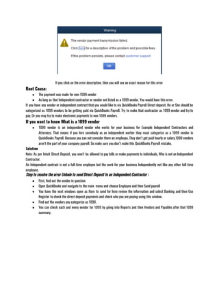 If you click on the error description, then you will see an exact reason for this error 
Root Cause:
● The payment was made for non-1099 vendor 
● As long as that Independent contractor or vendor not listed as a 1099 vendor, You would have this error.
If you have any vendor or independent contract that you would like to via QuickBooks Payroll Direct deposit, He or She should be
categorized as 1099 vendors to be getting paid via QuickBooks Payroll. Try to make that contractor as 1099 vendor and try to
pay, Or you may try to make electronic payments to non-1099 vendors.
If you want to know What is a 1099 vendor
● 1099 vendor is an independent vendor who works for your business for Example Independent Contractors and
Attorneys. That means if you hire somebody as an independent worker they must categorize as a 1099 vendor in
QuickBooks Payroll. Because you can not consider them an employee, They don’t get paid hourly or salary.1099 vendors
aren’t the part of your company payroll. So make sure you don’t make this QuickBooks Payroll mistake.
Solution
Note: As per Intuit Direct Deposit, you won’t be allowed to pay bills or make payments to individuals, Who is not an Independent
Contractor. 
An Independent contract is not a full-time employee but the work for your business Independently not like any other full-time
employee. 
Step to resolve the error Unbale to send Direct Deposit to an Independent Contractor :
● First, find out the vendor in question 
● Open QuickBooks and navigate to the main  menu and choose Employee and then Send payroll 
● You have the next windows open as Item to send for here review the information and select Banking and then Use
Register to check the direct deposit payments and check who you are paying using this window.
● Find out the vendors you categorize as 1099.
● You can check each and every vendor for 1099 by going into Reports and then Vendors and Payables after that 1099
summary.
 