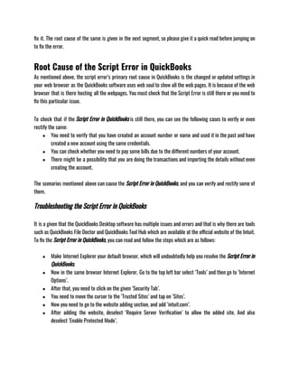 fix it. The root cause of the same is given in the next segment, so please give it a quick read before jumping on
to fix the error.
Root Cause of the Script Error in QuickBooks
As mentioned above, the script error’s primary root cause in QuickBooks is the changed or updated settings in
your web browser as the QuickBooks software uses web soul to show all the web pages. It is because of the web
browser that is there hosting all the webpages. You must check that the Script Error is still there or you need to
fix this particular issue.              
To check that if the Script Error in QuickBooks is still there, you can see the following cases to verify or even
rectify the same:
● You need to verify that you have created an account number or name and used it in the past and have
created a new account using the same credentials.
● You can check whether you need to pay some bills due to the different numbers of your account.
● There might be a possibility that you are doing the transactions and importing the details without even
creating the account.
The scenarios mentioned above can cause the Script Error in QuickBooks, and you can verify and rectify some of
them.
Troubleshooting the Script Error in QuickBooks
It is a given that the QuickBooks Desktop software has multiple issues and errors and that is why there are tools
such as QuickBooks File Doctor and QuickBooks Tool Hub which are available at the official website of the Intuit.
To fix the Script Error in QuickBooks, you can read and follow the steps which are as follows:   
                                   
● Make Internet Explorer your default browser, which will undoubtedly help you resolve the Script Error in
QuickBooks.
● Now in the same browser Internet Explorer, Go to the top left bar select ‘Tools’ and then go to ‘Internet
Options’.
● After that, you need to click on the given ‘Security Tab’.
● You need to move the cursor to the ‘Trusted Sites’ and tap on ‘Sites’.
● Now you need to go to the website adding section, and add ‘intuit.com’.
● After adding the website, deselect ‘Require Server Verification’ to allow the added site. And also
deselect ‘Enable Protected Mode’.
 
