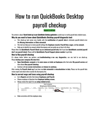 How to run QuickBooks Desktop
payroll checkup
Request a call back
The article is about Payroll check-up in your QuickBooks Desktop application a useful way to rectify payroll data-related issues.
Why do you need to know about QuickBooks Desktop payroll diagnostic tool:
● This check-up tool comes very handly with the rectification of payroll data to eliminate payroll-related error
like Missing information and Data mismatch 
● This tool can help you to review payroll settings like Employee records, Payroll Item, wages, and tax amount.
● Help you to identify tax amount related discrepancy and can guide you on how to fix them. 
Please Note Use QuickBooks Payroll Check up on enhanced payroll only, But if you have QuickBooks assisted payroll
don’t run payroll check. Please call the QuickBooks Payroll Support phone number to get help.
How to Run payroll checkup
It’s always better before you perform any troubleshooting or run any diagnostics, use any tool to run check-up,
Please backup your company file data first.
● Open QuickBooks navigate to the main menu and click on Employees after that select My payroll service and
then choose Run payroll checkup. 
● Continue with on-screen instructions and choose to continue. 
After running the Payroll check up if you have any data mismatch or miscalculation in data, Please run the payroll data
review report and check where exactly the discrepancy lies.
How to correct wage and taxes using payroll checkup
● Go to Reports and after that choose Employees and Payroll.
● Choose employee in Question from Employee holding screen. 
● Always review the report for any setup related errors.
● Make correction with the employee setup
 