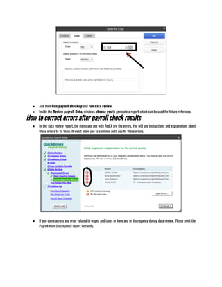 ● And then Run payroll checkup and run data review.  
● Inside the Review payroll Data, windows choose yes to generate a report which can be used for future reference.
How to correct errors after payroll check results
● In the data review report, the items you see with Red X are the errors. You will see instructions and explanations about
those errors to fix them. It won’t allow you to continue until you fix these errors.
● If you come across any error related to wages and taxes or have any in discrepancy during data review, Please print the
Payroll Item Discrepency report instantly.
 
