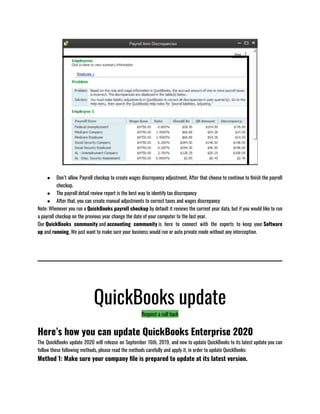 ● Don’t allow Payroll checkup to create wages discrepancy adjustment, After that choose to continue to finish the payroll
checkup.
● The payroll detail review report is the best way to identify tax discrepancy 
● After that, you can create manual adjustments to correct taxes and wages discrepancy 
Note: Whenever you run a QuickBooks payroll checkup by default it reviews the current year data, but if you would like to run
a payroll checkup on the previous year change the date of your computer to the last year.
Our QuickBooks community and accounting community is here to connect with the experts to keep your Software
up and running, We just want to make sure your business would run or auto private mode without any interception.
QuickBooks update
Request a call back
Here’s how you can update QuickBooks Enterprise 2020
The QuickBooks update 2020 will release on September 16th, 2019, and now to update QuickBooks to its latest update you can
follow these following methods, please read the methods carefully and apply it, in order to update QuickBooks:
Method 1: Make sure your company file is prepared to update at its latest version.
 
