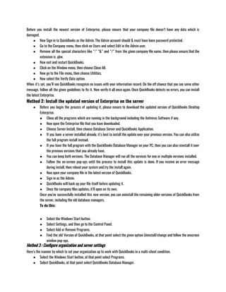 Before you install the newest version of Enterprise, please ensure that your company file doesn’t have any data which is
damaged.
● Now Sign in to QuickBooks as the Admin. The Admin account should & must have been password protected.
● Go to the Company menu, then click on Users and select Edit in the Admin user.
● Remove all the special characters like “:” “&” and “/” from the given company file name, then please ensure that the
extension is .qbw.
● Now exit and restart QuickBooks.
● Click on the Window menu, then choose Close All.
● Now go to the File menu, then choose Utilities.
● Now select the Verify Data option.
When it’s set, you’ll see QuickBooks recognize no issues with your information record. On the off chance that you see some other
message, follow all the given guidelines to fix it, Now verify it all once again. Once QuickBooks detects no errors, you can install
the latest Enterprise.
Method 2: Install the updated version of Enterprise on the server
● Before you begin the process of updating it, please ensure to download the updated version of QuickBooks Desktop
Enterprise.
● Close all the programs which are running in the background including the Antivirus Software if any.
● Now open the Enterprise file that you have downloaded.
● Choose Server Install, then choose Database Server and QuickBooks Application.
● If you have a server installed already, it’s best to install the update over your previous version. You can also utilize
the full program install instead.
● If you have the full program with the QuickBooks Database Manager on your PC, then you can also reinstall it over
the previous versions that you already have.
● You can keep both versions. The Database Manager will run all the services for one or multiple versions installed.
● Follow the on-screen pop-ups until the process to install this update is done. If you receive an error message
during install, then reboot your system and try the install again.
● Now open your company file in the latest version of QuickBooks.
● Sign in as the Admin. 
● QuickBooks will back up your file itself before updating it. 
● Once the company files updates, it’ll open on its own.
Once you’ve successfully installed this new version, you can uninstall the remaining older versions of QuickBooks from
the server, including the old database managers.
To do this: 
● Select the Windows Start button.
● Select Settings, and then go to the Control Panel.
● Select Add or Remove Programs.
● Find the old Version of QuickBooks, at that point select the given option Uninstall/change and follow the onscreen
window pop-ups.
Method 3 : Configure organization and server settings
Here’s the manner by which to set your organization up to work with QuickBooks in a multi-client condition. 
● Select the Windows Start button, at that point select Programs.
● Select QuickBooks, at that point select QuickBooks Database Manager.
 