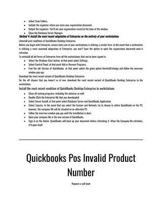 ● Select Scan Folders. 
● Include the organizer where you store your organization document. 
● Output the organizer. You’ll see your organization record at the base of the window. 
● Close the Database Server Manager. 
Method 4: Install the most recent adaptation of Enterprise on the entirety of your workstations
Uninstall past renditions of QuickBooks Desktop Enterprise
Before you begin with Enterprise, ensure every one of your workstations is utilizing a similar form. In the event that a workstation
is utilizing a more seasoned adaptation of Enterprise, you won’t have the option to open the organization document once it
refreshes.
To uninstall all old forms of Enterprise from all the workstations that you’ve been signed in.
● Select the Windows Start button, at that point select Settings.
● Select Control Panel, at that point Add or Remove Programs.
● Find the old Version of QuickBooks, at that point select the given option Uninstall/change and follow the onscreen
window pop-ups. 
Download the most recent variant of QuickBooks Desktop Enterprise 
On the off chance that you haven’t as of now, download the most recent variant of QuickBooks Desktop Enterprise to the
workstation. 
Install the most recent rendition of QuickBooks Desktop Enterprise to workstations 
● Close all running programs, including the antivirus as well.
● Double-Click the Enterprise file that you downloaded.
● Select Server Install, at that point select Database Server and QuickBooks Application.
● Select Express. In the event that you select the Custom and Network, try to choose to utilize QuickBooks on the PC,
however, the company file will be situated on an alternate PC.
● Follow the onscreen window pop-ups until the installation is done.
● Open your company file in the new version of QuickBooks.
● Sign in as the Admin. QuickBooks will back up your document before refreshing it. When the Company file refreshes,
it’ll open itself.
Quickbooks Pos Invalid Product
Number
Request a call back
 