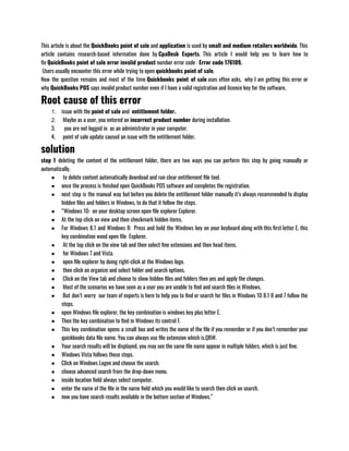 This article is about the QuickBooks point of sale and application is used by small and medium retailers worldwide. This
article contains research-based information done by CpaDesk Experts.  This article I would help you to learn how to
fix QuickBooks point of sale error invalid product number error code : Error code 176109.
 Users usually encounter this error while trying to open quickbooks point of sale. 
Now the question remains and most of the time Quickbooks point of sale uses often asks,  why I am getting this error or
why QuickBooks POS says invalid product number even if I have a valid registration and licence key for the software.
Root cause of this error
1. issue with the point of sale and  entitlement folder.
2.  Maybe as a user, you entered an incorrect product number during installation.
3.   you are not logged in  as an administrator in your computer.
4.  point of sale update caused an issue with the entitlement folder.
solution
step 1  deleting the content of the entitlement folder, there are two ways you can perform this step by going manually or
automatically.
●  to delete content automatically download and run clear entitlement file tool.
● once the process is finished open QuickBooks POS software and completes the registration.
● next step is the manual way but before you delete the entitlement folder manually it’s always recommended to display
hidden files and folders in Windows, to do that it follow the steps.
● “Windows 10:  on your desktop screen open file explorer Explorer.
● At the top click on view and then checkmark hidden items.
● For Windows 8.1 and Windows 8:  Press and hold the Windows key on your keyboard along with this first letter E, this
key combination wood open file  Explorer.
●  At the top click on the view tab and then select fine extensions and then head items.
●  for Windows 7 and Vista.
●  open file explorer by doing right-click at the Windows logo.
●  then click on organize and select folder and search options.
●  Click on the View tab and choose to show hidden files and folders then yes and apply the changes.
●  Most of the scenarios we have seen as a user you are unable to find and search files in Windows.
●  But don’t worry  our team of experts is here to help you to find or search for files in Windows 10 8.1 8 and 7 follow the
steps.
● open Windows file explorer, the key combination is windows key plus letter E.
● Then the key combination to find in Windows its control F.
● This key combination opens a small box and writes the name of the file if you remember or if you don’t remember your
quickbooks data file name. You can always use file extension which is.QBW.
● Your search results will be displayed, you may see the same file name appear in multiple folders, which is just fine.
● Windows Vista follows these steps.
● Click on Windows Logon and choose the search.
● choose advanced search from the drop-down menu.
● inside location field always select computer.
● enter the name of the file in the name field which you would like to search then click on search.
● now you have search results available in the bottom section of Windows.”
 