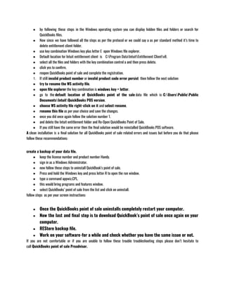 ● by following these steps in the Windows operating system you can display hidden files and folders or search for
QuickBooks files.
● Now since we have followed all the steps as per the protocol or we could say a as per standard method it’s time to
delete entitlement client folder.
● use key combination Windows key plus letter E  open Windows file explorer.
● Default location for Intuit entitlement client  is    C:Program DataIntuitEntitlement Clientv8.
● select all the files and folders with the key combination control a and then press delete.
● click yes to confirm.
● reopen QuickBooks point of sale and complete the registration.
1. If still invalid product number or invalid product code error persist  then follow the next solution:
● try to rename the WS activity file.
● open file explorer the key combination is windows key + letter.
● go to the default location of QuickBooks point of the sale data file which is: C:UsersPublicPublic
DocumentsIntuitQuickBooks POS version.
● choose WS activity file right-click on it and select rename.
● rename this file as per your choice and save the changes.
● once you did once again follow the solution number 1.
● and delete the Intuit entitlement folder and Re-Open QuickBooks Point of Sale.
● If you still have the same error then the final solution would be reinstalled QuickBooks POS software.
A clean installation is a final solution for all QuickBooks point of sale related errors and issues but before you do that please
follow these recommendations:
create a backup of your data file.
● keep the license number and product number Handy.
● sign in as a Windows Administrator.
● now follow these steps to uninstall QuickBook’s point of sale.
● Press and hold the Windows key and press letter R to open the run window.
● type a command appwiz.CPL.
● this would bring programs and features window.
● select QuickBooks’ point of sale from the list and click on uninstall.
follow steps  as per your screen instructions:
● Once the QuickBooks point of sale uninstalls completely restart your computer.
● Now the last and final step is to download QuickBook’s point of sale once again on your
computer.
● REStore backup file.
● Work on your software-for a while and check whether you have the same issue or not.
If you are not comfortable or if you are unable to follow these trouble troubleshooting steps please don’t hesitate to
call QuickBooks point of sale Proadvisor.
 