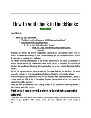 How to void check in QuickBooks
Request a call back
Table of Contents
1. How to void check in QuickBooks
1. What does it mean to void a check in QuickBooks accounting software?
2. How to void a check in QuickBooks Online?
1. How to void a check in QuickBooks Desktop?
1. How to void a check in QuickBooks Desktop in a closed period?
1. Conclusion
QuickBooks is a software that is mainly used by all the accountants and bookkeepers around the world. The
software is marketed and developed by Intuit. The software helps you to organize your business & finances
all in one place so you can be extra productive. 
The different functions or features such as the software is elementary to use and set up, stays on top of
invoices, manage expenses, get reliable reports never to miss the date of filing taxes, and import all your
data from the spreadsheets. QuickBooks Software also allows you to void a check in QuickBooks Desktop
software. 
Not only the functions there are also other tools like QuickBooks Tool Hub and QuickBooks File Doctor,
which helps you to get rid of the issues and errors that occur while you’re working on the software. 
In this article, you will get to know more about how can you void a check in QuickBooks Online, Desktop, in
a closed period and 2018 version of the software. So please give this whole article a very careful read,
especially the next few segments. 
Firstly, you need to understand what is voiding a check in the QuickBooks accounting software to
understand the whole thing correctly
What does it mean to void a check in QuickBooks accounting
software?
A voided check merely means that you want to cancel the actual transaction. Once you void a check, the record of the check
remains in your QuickBooks Online account, however the check substantial filled amount changes to
zero.                                                               
 