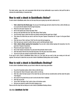 The check number, payee, date, and memorandum field will also be kept additionally in your records so that you’ll be able to
reference the voided dealing or transaction later.
How to void a check in QuickBooks Online?
To void a check in QuickBooks online, there are two ways that you are going to go and void a check out of it.
1. Void a check from the Check page: You can go to the check page and void a check from there, which will allow you
to see and verify the details of the first legit transaction.
● Please Go to the given ‘Expenses’ tab.
● Now on the Expenses tab, choose the option ‘Filter’.
● Now go to the type field and in the ‘Type’ field, choose ‘Check’ option.
● Tap on the date range in which the check was already received and then again tap on ‘Apply’.
● Then choose the check that you want to void from the given ‘Expense Transactions list’ to open it in the given Check
window.
● After that, tap on ‘More’ and tap on ‘Void’ from the menu that just popped-up.
● After that, give your consent to confirm that you want to void that particular check.
2. Void a check without opening the transaction: You can void a check without opening the transaction, from the
given list of ‘Expense Transactions’.
● Please Go to the given ‘Expenses’ tab.
● Now in that ‘Expense Transactions’ list, and search that particular check to void it.
● After that choose Void from the View/Edit drop-down, from the given menu Action column.
● Tap on yes to give your consent to void the check, when prompted.                                                             
If you want to void a check in QuickBooks Online, these are a few steps that you need to take now moving on to the next
segment. The next part is about how can you void a check in QuickBooks Desktop please read it carefully.
How to void a check in QuickBooks Desktop?
To void a check in QuickBooks Desktop, you just need to follow the simple steps given below:                
● Tap on the ‘Accounting’ option, which is there on the left menu.
● Now choose the ‘Chart of Accounts’ option, which is on the top.
● After that, select the bank account of the check that you need to void was recorded earlier and then select the option
‘View Register’.
● Now search for the check that you want to void and select that to ‘highlight’.
● After that, tap on Edit.
● Tap on ‘More’ and choose ‘Void’, which is there at the bottom center.
● Now give you consent to confirm the void by tapping on yes.
These are the few steps that can help you to void a check in QuickBooks Desktop software.
See Also: QuickBooks Tool Hub
 