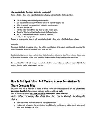 How to void a check in QuickBooks Desktop in a closed period?
To void a check in a closed period in QuickBooks Desktop software yo just need to follow the steps as follows:
● Find the ‘Banking’ menu and then tap on Make Deposits.
● Give your consent by clicking on OK which is there on the Payments to Deposit tab.
● Select the particular bank account where you want to deposit the money.
● Now please enter the ‘Date’.
● After that in the ‘Received From’ drop-down, Tap on the ‘Vendor’ option.
● Choose the ‘Other Current Liability’ which is under the Account section.
● Now fill in the details such as the check number and the amount.
● Lastly, save it by tapping on OK.
Following all these steps given above will help you voiding the check in a closed period in QuickBooks Desktop software.
Conclusion
To conclude, QuickBooks is a desktop software that will help you with almost all the aspects when it comes to accounting. The
software enables you to save a lot of time and money at the same time.                      
QuickBooks Desktop software allows you to do things which other software in the market doesn’t, from writing off the bad debts
to reconciling or unreconciling for that matter and voiding check which is one of the primary features of this software.
The whole idea of this article is to make you more educated about how can you void a check in different versions of QuickBooks
software. Hope that you find this article worth your time.
How To Set Up A Folder And Windows Access Permissions To
Share Company Files
This article helps you to understand to access the folder in multi-user mode supposed to have the right Windows
permissions. QuickBooks has component requires to function in multi-user mode.
To fix all Multi-user errors use QuickBooks file doctor to fix company file network issues. 
Note : Before Performing Any Steps Make Sure You Go Through The Complete
Article    
● Make sure windows installation directories have right permissions 
● For Users who all are using Microsoft Windows Home Edition, You won’t be able to find the security tab in normal
mode. It can be found in SAFE MODE.
 