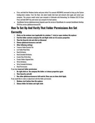 ● Press and hold the Windows button and press letter R to execute MSCONFIG command to bring up the System
Configuration window. From the Boot, tab select Enable Safe boot and network click apply and restart your
computer. This process would restart your computer in Safemode with Networking. For Windows 8,8.1,10 User
Press and hold SHIFT key and restart you computer for boot options.
●  QuickBooks Service (qbdataservicexx) depends upon the version of QuickBooks for example QuickBooks Desktop:
2019 has service (qbdataserviceuser29) 
How To Set Up And Verify That Folder Permissions Are Set
Correctly
1. Clicks on the windows icon (applicable for windows 7 /vista) or open windows file explorer
2. Find the folder contains company file and Right-click on it to access properties 
3. Then the Security tab and click on Advanced 
4. Choose qbdataserviceuserxx and edit
5. Allow following settings 
● Traverse Folder/Execute File
● List Folder/Read Data
● Read Attributes
● Read Extended Attributes
● Create Files/Write Data
● Create Folders/Append Data
● Write Attributes
● Write Extended Attributes
● Read Permissions
If you have incorrect folder permissions 
1. Do right click on  the company file folder and choose properties again
2. Then Security and edit 
3. Now allow qbdataserviceuserxx full control, Once you are done click Apply.
If you would like to make an adjustment with the folder permissions 
1. Windows start button then file explorer
2. Choose folder list below and right-click
 
 