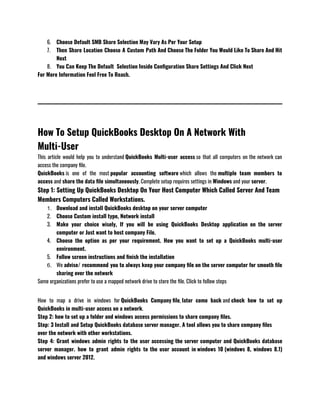 6. Choose Default SMB Share Selection May Vary As Per Your Setup 
7. Then Share Location Choose A Custom Path And Choose The Folder You Would Like To Share And Hit
Next
8. You Can Keep The Default  Selection Inside Configuration Share Settings And Click Next 
For More Information Feel Free To Reach.
How To Setup QuickBooks Desktop On A Network With
Multi-User
This article would help you to understand QuickBooks Multi-user access so that all computers on the network can
access the company file.
QuickBooks is one of the most popular accounting software which allows the multiple team members to
access and share the data file simultaneously. Complete setup requires settings in Windows and your server.
Step 1: Setting Up QuickBooks Desktop On Your Host Computer Which Called Server And Team
Members Computers Called Workstations.
1. Download and install QuickBooks desktop on your server computer 
2. Choose Custom install type, Network install
3. Make your choice wisely, If you will be using QuickBooks Desktop application on the server
computer or Just want to host company File.
4. Choose the option as per your requirement. How you want to set up a QuickBooks multi-user
environment.
5. Follow screen instructions and finish the installation 
6. We advise/ recommend you to always keep your company file on the server computer for smooth file
sharing over the network 
Some organizations prefer to use a mapped network drive to store the file. Click to follow steps 
How to map a drive in windows for QuickBooks Company file, later come back and check how to set up
QuickBooks in multi-user access on a network.
Step 2: how to set up a folder and windows access permissions to share company files.
Step: 3 Install and Setup QuickBooks database server manager. A tool allows you to share company files
over the network with other workstations. 
Step 4: Grant windows admin rights to the user accessing the server computer and QuickBooks database
server manager. how to grant admin rights to the user account in windows 10 (windows 8, windows 8.1)
and windows server 2012.
 