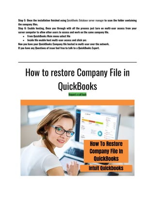Step 5: Once the installation finished using QuickBooks Database server manager to scan the folder containing
the company files.
Step 6: Enable hosting, Once you through with all the process just turn on multi-user access from your
server computer to allow other users to access and work on the same company file.
● From QuickBooks Main menu select file
● Inside file enable host multi-user access and click yes 
Now you have your QuickBooks Company file hosted in multi-user over the network.
If you have any Questions of issue feel free to talk to a QuickBooks Expert.
How to restore Company File in
QuickBooks
Request a call back
 